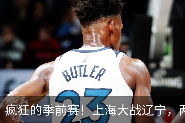 疯狂的季前赛！上海大战辽宁，两队火拼激情四溅